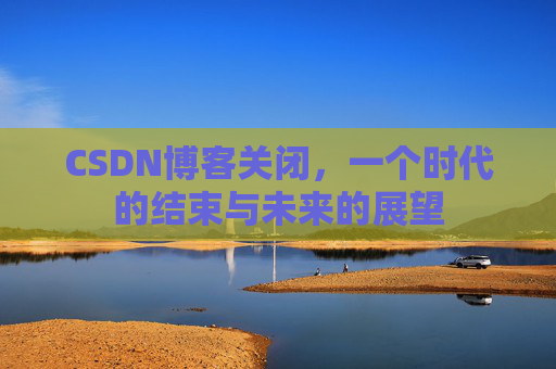 CSDN博客关闭，一个时代的结束与未来的展望